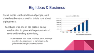 Big Ideas & Business
Social media reaches billions of people, so it
should not be a surprise that this is now about
big business.
Facebook was one of the earliest social
media sites to generate large amounts of
revenue by selling advertising.
Once Facebook sold stock, it offered small and large
investors the opportunity to participate in its
growth in exchange for risking money.
 