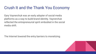 Crush It and the Thank You Economy
Gary Vaynerchuk was an early adopter of social media
platforms as a way to build brand identity. Vaynerchuk
reflected the entrepreneurial spirit embodied in the social
media shift.
The Internet lowered the entry barriers to monetizing.
 