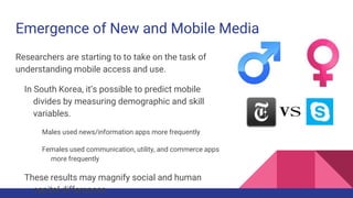 Emergence of New and Mobile Media
Researchers are starting to to take on the task of
understanding mobile access and use.
In South Korea, it’s possible to predict mobile
divides by measuring demographic and skill
variables.
Males used news/information apps more frequently
Females used communication, utility, and commerce apps
more frequently
These results may magnify social and human
capital differences.
 