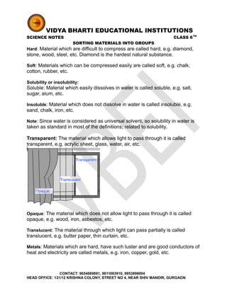 VIDYA BHARTI EDUCATIONAL INSTITUTIONS
SCIENCE NOTES CLASS 6TH
SORTING MATERIALS INTO GROUPS
Hard: Material which are difficult to compress are called hard, e.g. diamond,
stone, wood, steel, etc. Diamond is the hardest natural substance.
Soft: Materials which can be compressed easily are called soft, e.g. chalk,
cotton, rubber, etc.
Solubility or insolubility:
Soluble: Material which easily dissolves in water is called soluble, e.g. salt,
sugar, alum, etc.
Insoluble: Material which does not dissolve in water is called insoluble, e.g.
sand, chalk, iron, etc.
Note: Since water is considered as universal solvent, so solubility in water is
taken as standard in most of the definitions; related to solubility.
Transparent: The material which allows light to pass through it is called
transparent, e.g. acrylic sheet, glass, water, air, etc.
Opaque: The material which does not allow light to pass through it is called
opaque, e.g. wood, iron, asbestos, etc.
Translucent: The material through which light can pass partially is called
translucent, e.g. butter paper, thin curtain, etc.
Metals: Materials which are hard, have such luster and are good conductors of
heat and electricity are called metals, e.g. iron, copper, gold, etc.
CONTACT: 9654089891, 9811083910, 9953898004
HEAD OFFICE: 131/12 KRISHNA COLONY, STREET NO 4, NEAR SHIV MANDIR, GURGAON
 