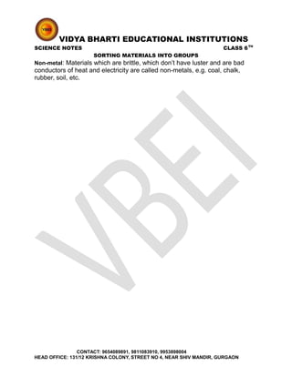 VIDYA BHARTI EDUCATIONAL INSTITUTIONS
SCIENCE NOTES CLASS 6TH
SORTING MATERIALS INTO GROUPS
Non-metal: Materials which are brittle, which don’t have luster and are bad
conductors of heat and electricity are called non-metals, e.g. coal, chalk,
rubber, soil, etc.
CONTACT: 9654089891, 9811083910, 9953898004
HEAD OFFICE: 131/12 KRISHNA COLONY, STREET NO 4, NEAR SHIV MANDIR, GURGAON
 