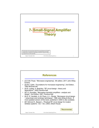 Chapter 7 (November 2016) © 2012-2016 by Fabian Kung Wai Lee 1
7- Small-Signal Amplifier
Theory
The information in this work has been obtained from sources believed to be reliable.
The author does not guarantee the accuracy or completeness of any information
presented herein, and shall not be responsible for any errors, omissions or damages
as a result of the use of this information.
Chapter 7 (November 2016) © 2012-2016 by Fabian Kung Wai Lee 2
References
• [1]* D.M. Pozar, “Microwave engineering”, 4th edition, 2011 John-Wiley
& Sons.
• [2] R.E. Collin, “Foundations for microwave engineering”, 2nd Edition,
1992 McGraw-Hill.
• [3] R. Ludwig, P. Bretchko, “RF circuit design - theory and
applications”, 2000 Prentice-Hall.
• [4]* G. Gonzalez, “Microwave transistor amplifiers - analysis and
design”, 2nd Edition 1997, Prentice-Hall.
• [5] G. D. Vendelin, A. M. Pavio, U. L. Rhode, “Microwave circuit design
- using linear and nonlinear techniques”, 1990 John-Wiley & Sons. A
more updated version of this book, published in 2005 is also available.
• [6]* Gilmore R., Besser L.,”Practical RF circuit design for modern
wireless systems”, Vol. 1 & 2, 2003, Artech House.
*Recommended
 