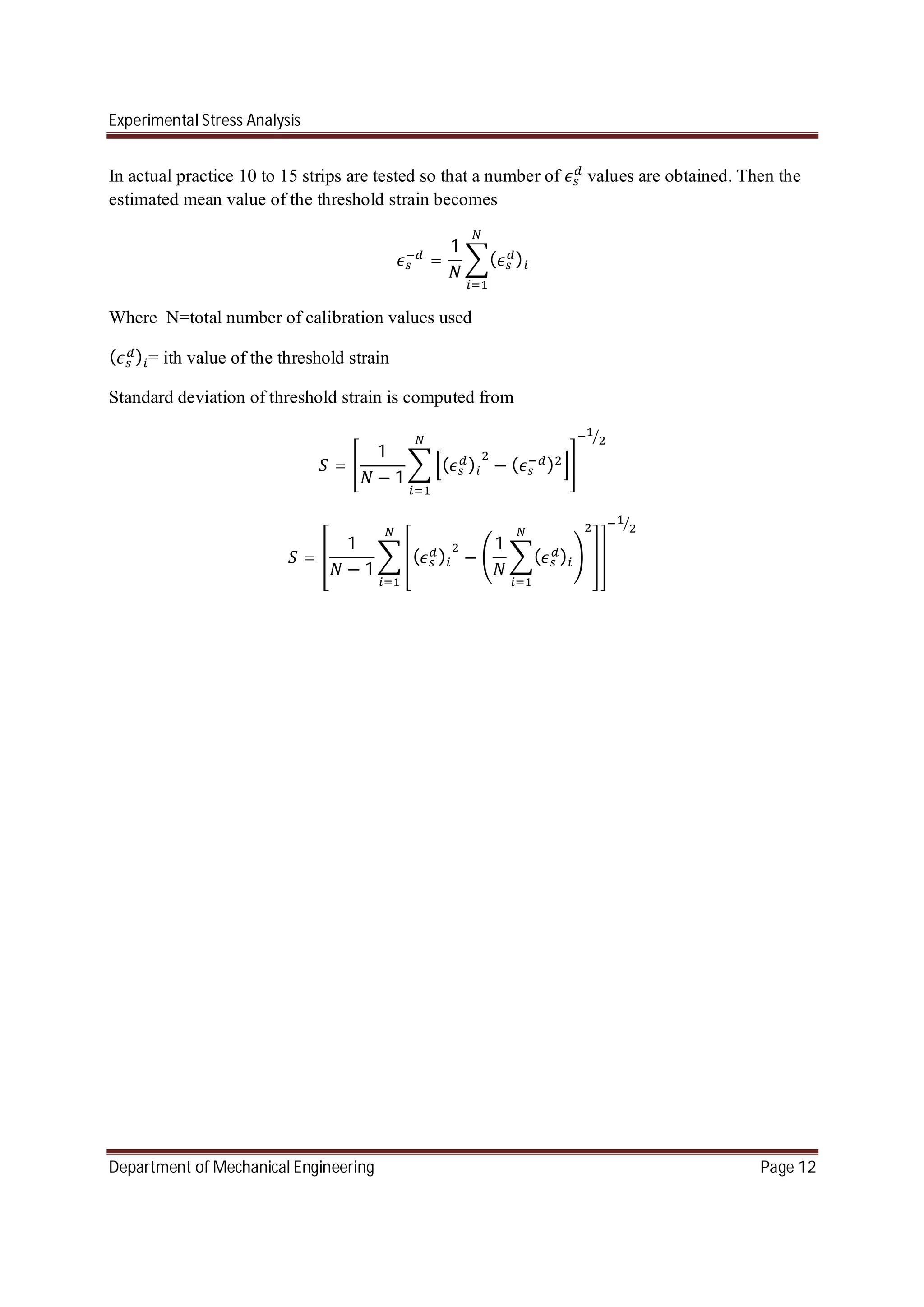Experimental Stress Analysis
Department of Mechanical Engineering Page 12
In actual practice 10 to 15 strips are tested so that a number of values are obtained. Then the
estimated mean value of the threshold strain becomes
=
1
( )
Where N=total number of calibration values used
( ) = ith value of the threshold strain
Standard deviation of threshold strain is computed from
=
1
− 1
( ) − ( )
=
1
− 1
( ) −
1
( )
 