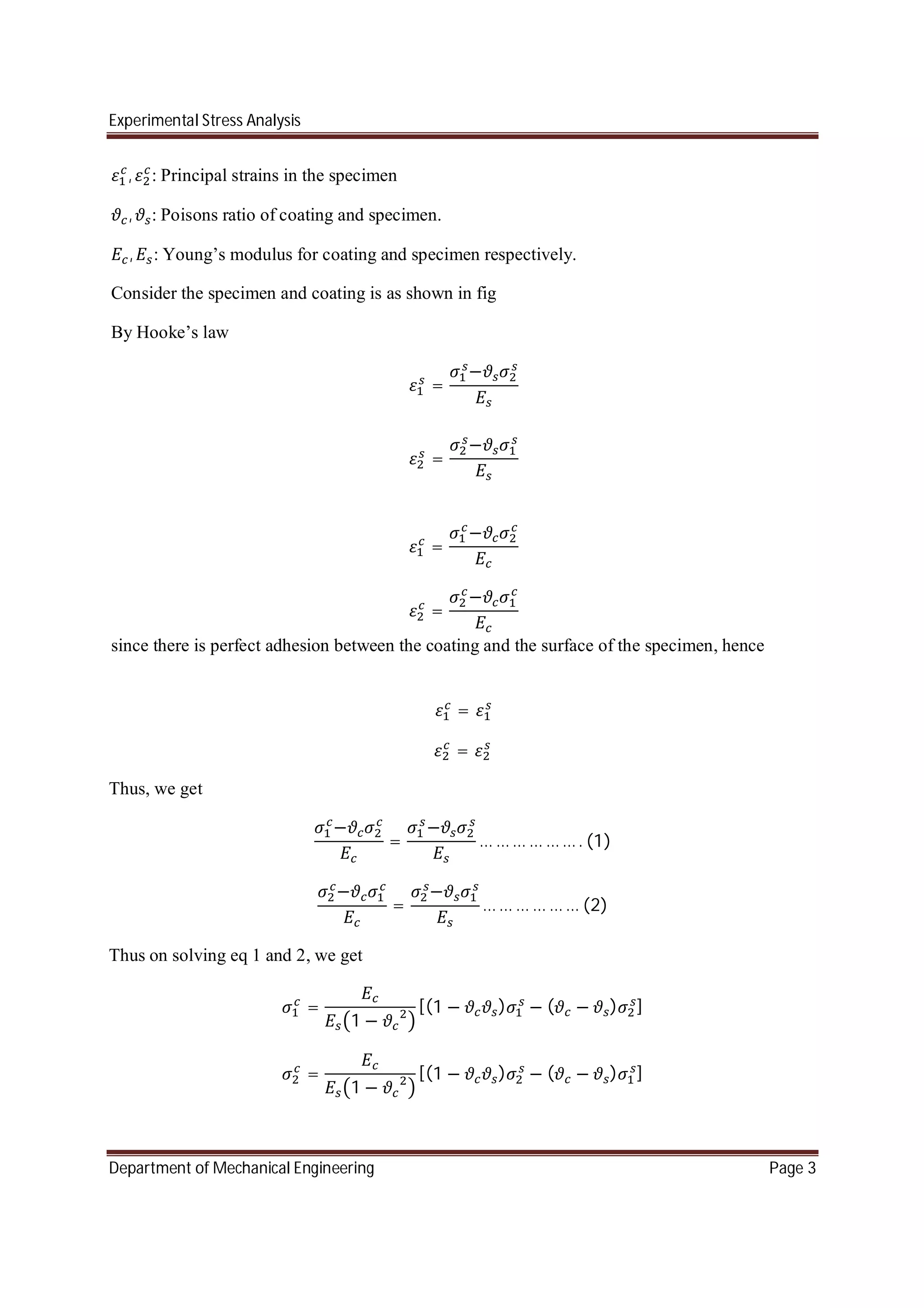 Experimental Stress Analysis
Department of Mechanical Engineering Page 3
, : Principal strains in the specimen
, : Poisons ratio of coating and specimen.
, : Young’s modulus for coating and specimen respectively.
Consider the specimen and coating is as shown in fig
By Hooke’s law
=
−
=
−
=
−
=
−
since there is perfect adhesion between the coating and the surface of the specimen, hence
=
=
Thus, we get
−
=
−
… … … … … … . (1)
−
=
−
… … … … … … (2)
Thus on solving eq 1 and 2, we get
=
1 −
[(1 − ) − ( − ) ]
=
1 −
[(1 − ) − ( − ) ]
 