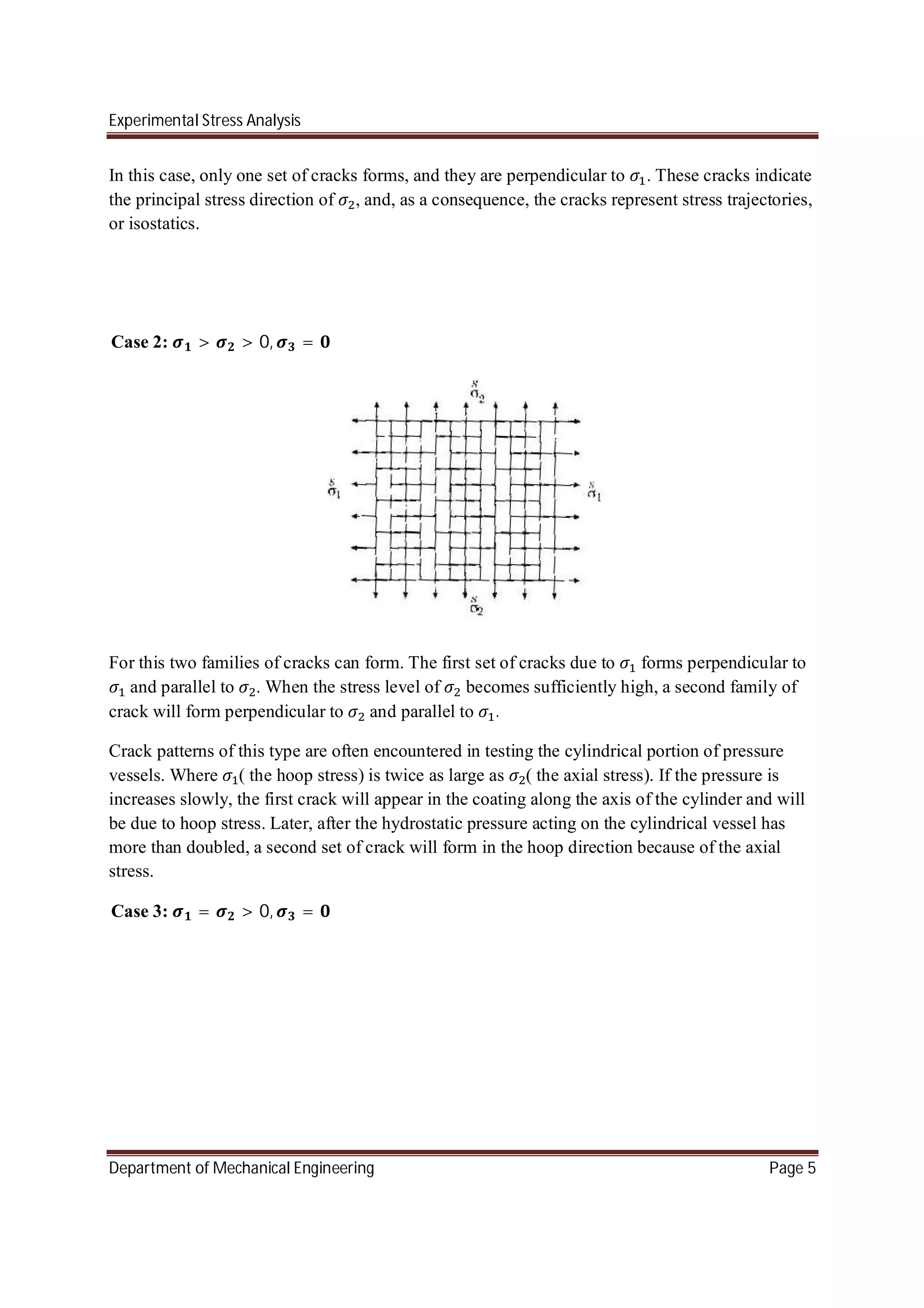Experimental Stress Analysis
Department of Mechanical Engineering Page 5
In this case, only one set of cracks forms, and they are perpendicular to . These cracks indicate
the principal stress direction of , and, as a consequence, the cracks represent stress trajectories,
or isostatics.
Case 2: > > 0, =
For this two families of cracks can form. The first set of cracks due to forms perpendicular to
and parallel to . When the stress level of becomes sufficiently high, a second family of
crack will form perpendicular to and parallel to .
Crack patterns of this type are often encountered in testing the cylindrical portion of pressure
vessels. Where ( the hoop stress) is twice as large as ( the axial stress). If the pressure is
increases slowly, the first crack will appear in the coating along the axis of the cylinder and will
be due to hoop stress. Later, after the hydrostatic pressure acting on the cylindrical vessel has
more than doubled, a second set of crack will form in the hoop direction because of the axial
stress.
Case 3: = > 0, =
 