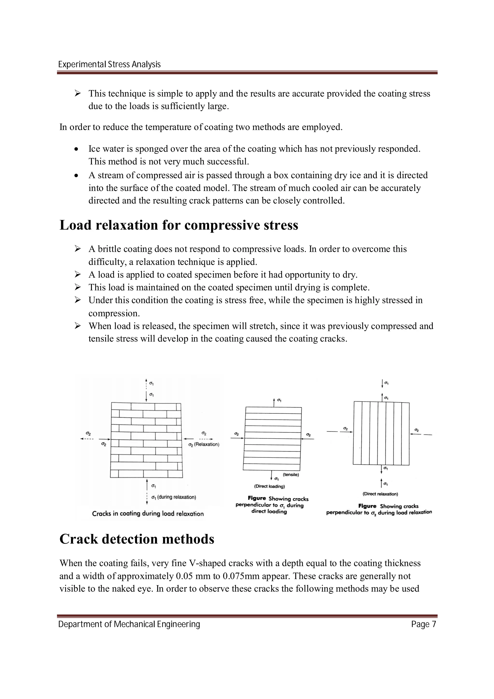 Experimental Stress Analysis
Department of Mechanical Engineering Page 7
 This technique is simple to apply and the results are accurate provided the coating stress
due to the loads is sufficiently large.
In order to reduce the temperature of coating two methods are employed.
 Ice water is sponged over the area of the coating which has not previously responded.
This method is not very much successful.
 A stream of compressed air is passed through a box containing dry ice and it is directed
into the surface of the coated model. The stream of much cooled air can be accurately
directed and the resulting crack patterns can be closely controlled.
Load relaxation for compressive stress
 A brittle coating does not respond to compressive loads. In order to overcome this
difficulty, a relaxation technique is applied.
 A load is applied to coated specimen before it had opportunity to dry.
 This load is maintained on the coated specimen until drying is complete.
 Under this condition the coating is stress free, while the specimen is highly stressed in
compression.
 When load is released, the specimen will stretch, since it was previously compressed and
tensile stress will develop in the coating caused the coating cracks.
Crack detection methods
When the coating fails, very fine V-shaped cracks with a depth equal to the coating thickness
and a width of approximately 0.05 mm to 0.075mm appear. These cracks are generally not
visible to the naked eye. In order to observe these cracks the following methods may be used
 