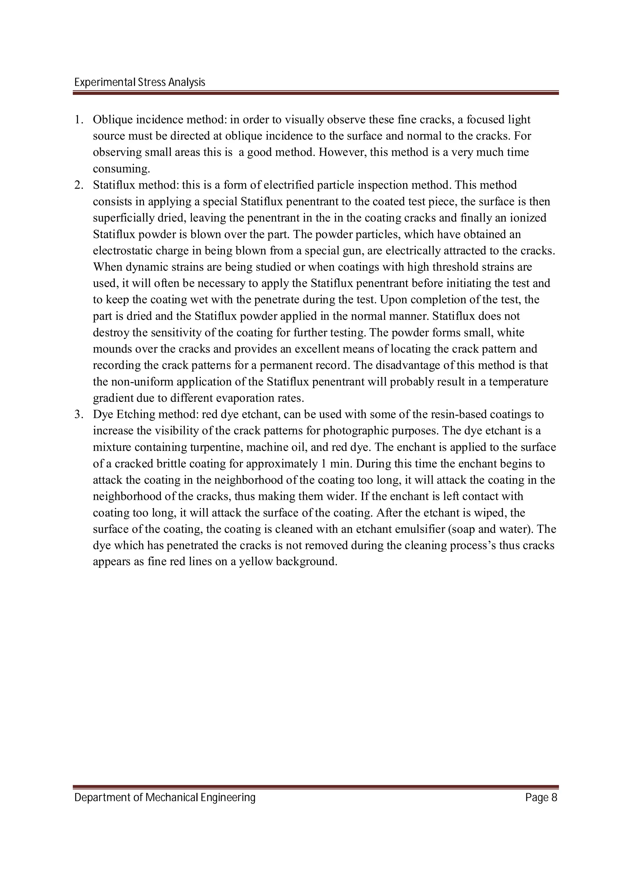 Experimental Stress Analysis
Department of Mechanical Engineering Page 8
1. Oblique incidence method: in order to visually observe these fine cracks, a focused light
source must be directed at oblique incidence to the surface and normal to the cracks. For
observing small areas this is a good method. However, this method is a very much time
consuming.
2. Statiflux method: this is a form of electrified particle inspection method. This method
consists in applying a special Statiflux penentrant to the coated test piece, the surface is then
superficially dried, leaving the penentrant in the in the coating cracks and finally an ionized
Statiflux powder is blown over the part. The powder particles, which have obtained an
electrostatic charge in being blown from a special gun, are electrically attracted to the cracks.
When dynamic strains are being studied or when coatings with high threshold strains are
used, it will often be necessary to apply the Statiflux penentrant before initiating the test and
to keep the coating wet with the penetrate during the test. Upon completion of the test, the
part is dried and the Statiflux powder applied in the normal manner. Statiflux does not
destroy the sensitivity of the coating for further testing. The powder forms small, white
mounds over the cracks and provides an excellent means of locating the crack pattern and
recording the crack patterns for a permanent record. The disadvantage of this method is that
the non-uniform application of the Statiflux penentrant will probably result in a temperature
gradient due to different evaporation rates.
3. Dye Etching method: red dye etchant, can be used with some of the resin-based coatings to
increase the visibility of the crack patterns for photographic purposes. The dye etchant is a
mixture containing turpentine, machine oil, and red dye. The enchant is applied to the surface
of a cracked brittle coating for approximately 1 min. During this time the enchant begins to
attack the coating in the neighborhood of the coating too long, it will attack the coating in the
neighborhood of the cracks, thus making them wider. If the enchant is left contact with
coating too long, it will attack the surface of the coating. After the etchant is wiped, the
surface of the coating, the coating is cleaned with an etchant emulsifier (soap and water). The
dye which has penetrated the cracks is not removed during the cleaning process’s thus cracks
appears as fine red lines on a yellow background.
 