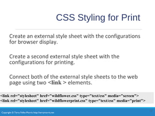 Copyright © Terry Felke-Morris http://terrymorris.net
CSS Styling for Print
Create an external style sheet with the configurations
for browser display.
Create a second external style sheet with the
configurations for printing.
Connect both of the external style sheets to the web
page using two <link > elements.
13
<link rel="stylesheet" href="wildflower.css" type="text/css" media="screen">
<link rel="stylesheet" href="wildflowerprint.css" type="text/css" media="print">
 