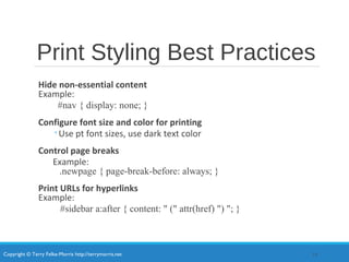 Copyright © Terry Felke-Morris http://terrymorris.net
Print Styling Best Practices
Hide non-essential content
Example:
#nav { display: none; }
Configure font size and color for printing
◦Use pt font sizes, use dark text color
Control page breaks
Example:
.newpage { page-break-before: always; }
Print URLs for hyperlinks
Example:
#sidebar a:after { content: " (" attr(href) ") "; }
14
 
