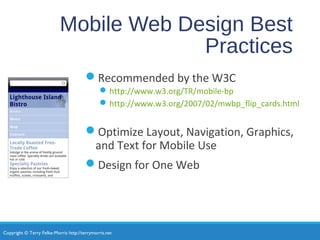 Copyright © Terry Felke-Morris http://terrymorris.net
Mobile Web Design Best
Practices
Recommended by the W3C
http://www.w3.org/TR/mobile-bp
http://www.w3.org/2007/02/mwbp_flip_cards.html
Optimize Layout, Navigation, Graphics,
and Text for Mobile Use
Design for One Web
 