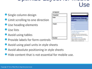 Copyright © Terry Felke-Morris http://terrymorris.net
Optimize Layout for Mobile
Use
Single column design
Limit scrolling to one direction
Use heading elements
Use lists
Avoid using tables
Provide labels for form controls
Avoid using pixel units in style sheets
Avoid absolute positioning in style sheets
Hide content that is not essential for mobile use.
 