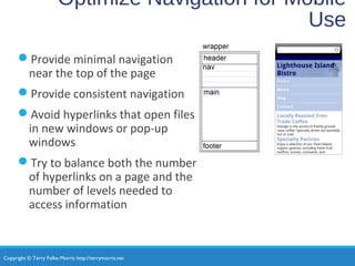 Copyright © Terry Felke-Morris http://terrymorris.net
Optimize Navigation for Mobile
Use
Provide minimal navigation
near the top of the page
Provide consistent navigation
Avoid hyperlinks that open files
in new windows or pop-up
windows
Try to balance both the number
of hyperlinks on a page and the
number of levels needed to
access information
 