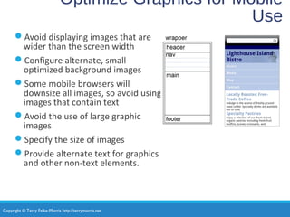 Copyright © Terry Felke-Morris http://terrymorris.net
Optimize Graphics for Mobile
Use
Avoid displaying images that are
wider than the screen width
Configure alternate, small
optimized background images
Some mobile browsers will
downsize all images, so avoid using
images that contain text
Avoid the use of large graphic
images
Specify the size of images
Provide alternate text for graphics
and other non-text elements.
 