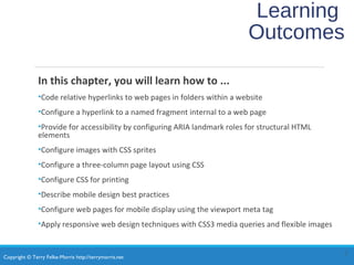 Copyright © Terry Felke-Morris http://terrymorris.net
Learning
Outcomes
In this chapter, you will learn how to ...
•Code relative hyperlinks to web pages in folders within a website
•Configure a hyperlink to a named fragment internal to a web page
•Provide for accessibility by configuring ARIA landmark roles for structural HTML
elements
•Configure images with CSS sprites
•Configure a three-column page layout using CSS
•Configure CSS for printing
•Describe mobile design best practices
•Configure web pages for mobile display using the viewport meta tag
•Apply responsive web design techniques with CSS3 media queries and flexible images
2
 