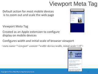 Copyright © Terry Felke-Morris http://terrymorris.net
Viewport Meta Tag
Default action for most mobile devices
is to zoom out and scale the web page
Viewport Meta Tag
Created as an Apple extension to configure
display on mobile devices
Configures width and initial scale of browser viewport
<meta name="viewport" content="width=device-width, initial-scale=1.0">
21
 