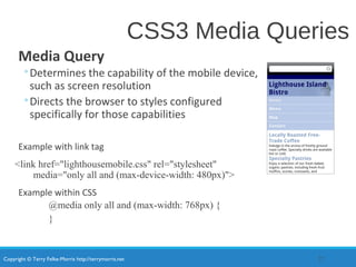 Copyright © Terry Felke-Morris http://terrymorris.net
CSS3 Media Queries
Media Query
◦Determines the capability of the mobile device,
such as screen resolution
◦Directs the browser to styles configured
specifically for those capabilities
Example with link tag
<link href="lighthousemobile.css" rel="stylesheet"
media="only all and (max-device-width: 480px)">
Example within CSS
@media only all and (max-width: 768px) {
}
22
 