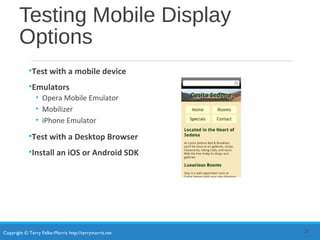 Copyright © Terry Felke-Morris http://terrymorris.net
Testing Mobile Display
Options
•Test with a mobile device
•Emulators
• Opera Mobile Emulator
• Mobilizer
• iPhone Emulator
•Test with a Desktop Browser
•Install an iOS or Android SDK
26
 
