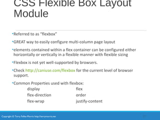 Copyright © Terry Felke-Morris http://terrymorris.net
CSS Flexible Box Layout
Module
•Referred to as “flexbox”
•GREAT way to easily configure multi-column page layout
•elements contained within a flex container can be configured either
horizontally or vertically in a flexible manner with flexible sizing
•Flexbox is not yet well-supported by browsers.
•Check http://caniuse.com/flexbox for the current level of browser
support.
•Common Properties used with flexbox:
display flex
flex-direction order
flex-wrap justify-content
27
 