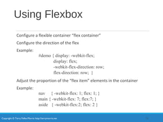 Copyright © Terry Felke-Morris http://terrymorris.net
Using Flexbox
Configure a flexible container “flex container”
Configure the direction of the flex
Example:
#demo { display: -webkit-flex;
display: flex;
-webkit-flex-direction: row;
flex-direction: row; }
Adjust the proportion of the “flex item” elements in the container
Example:
nav { -webkit-flex: 1; flex: 1; }
main { -webkit-flex: 7; flex:7; }
aside { -webkit-flex:2; flex: 2 }
28
 