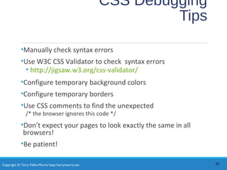 Copyright © Terry Felke-Morris http://terrymorris.net
CSS Debugging
Tips
•Manually check syntax errors
•Use W3C CSS Validator to check syntax errors
• http://jigsaw.w3.org/css-validator/
•Configure temporary background colors
•Configure temporary borders
•Use CSS comments to find the unexpected
/* the browser ignores this code */
•Don’t expect your pages to look exactly the same in all
browsers!
•Be patient!
29
 