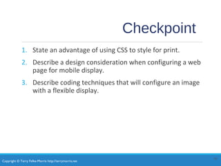 Copyright © Terry Felke-Morris http://terrymorris.net
Checkpoint
1. State an advantage of using CSS to style for print.
2. Describe a design consideration when configuring a web
page for mobile display.
3. Describe coding techniques that will configure an image
with a flexible display.
30
 