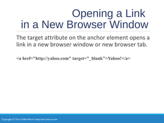 Copyright © Terry Felke-Morris http://terrymorris.net
Opening a Link
in a New Browser Window
The target attribute on the anchor element opens a
link in a new browser window or new browser tab.
<a href="http://yahoo.com" target="_blank">Yahoo!</a>
6
 