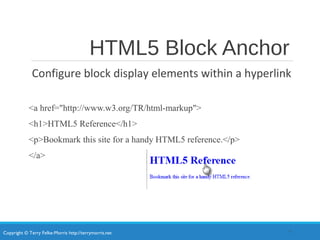 Copyright © Terry Felke-Morris http://terrymorris.net
HTML5 Block Anchor
Configure block display elements within a hyperlink
<a href="http://www.w3.org/TR/html-markup">
<h1>HTML5 Reference</h1>
<p>Bookmark this site for a handy HTML5 reference.</p>
</a>
7
 