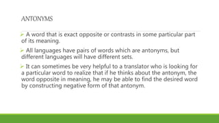 ANTONYMS
 A word that is exact opposite or contrasts in some particular part
of its meaning.
 All languages have pairs of words which are antonyms, but
different languages will have different sets.
 It can sometimes be very helpful to a translator who is looking for
a particular word to realize that if he thinks about the antonym, the
word opposite in meaning, he may be able to find the desired word
by constructing negative form of that antonym.
 