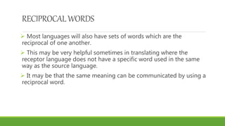 RECIPROCALWORDS
 Most languages will also have sets of words which are the
reciprocal of one another.
 This may be very helpful sometimes in translating where the
receptor language does not have a specific word used in the same
way as the source language.
 It may be that the same meaning can be communicated by using a
reciprocal word.
 