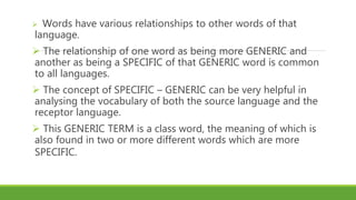  Words have various relationships to other words of that
language.
 The relationship of one word as being more GENERIC and
another as being a SPECIFIC of that GENERIC word is common
to all languages.
 The concept of SPECIFIC – GENERIC can be very helpful in
analysing the vocabulary of both the source language and the
receptor language.
 This GENERIC TERM is a class word, the meaning of which is
also found in two or more different words which are more
SPECIFIC.
 