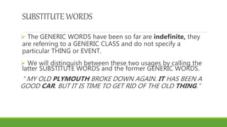 SUBSTITUTEWORDS
 The GENERIC WORDS have been so far are indefinite, they
are referring to a GENERIC CLASS and do not specify a
particular THING or EVENT.
 We will distinguish between these two usages by calling the
latter SUBSTITUTE WORDS and the former GENERIC WORDS.
“ MY OLD PLYMOUTH BROKE DOWN AGAIN. IT HAS BEEN A
GOOD CAR. BUT IT IS TIME TO GET RID OF THE OLD THING.”
 