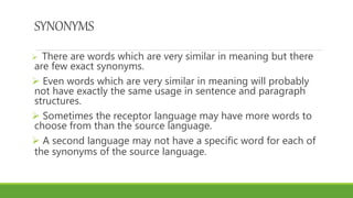 SYNONYMS
 There are words which are very similar in meaning but there
are few exact synonyms.
 Even words which are very similar in meaning will probably
not have exactly the same usage in sentence and paragraph
structures.
 Sometimes the receptor language may have more words to
choose from than the source language.
 A second language may not have a specific word for each of
the synonyms of the source language.
 