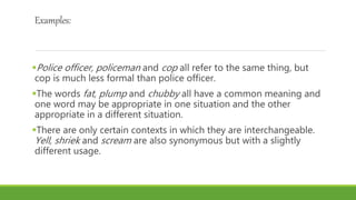 Examples:
Police officer, policeman and cop all refer to the same thing, but
cop is much less formal than police officer.
The words fat, plump and chubby all have a common meaning and
one word may be appropriate in one situation and the other
appropriate in a different situation.
There are only certain contexts in which they are interchangeable.
Yell, shriek and scream are also synonymous but with a slightly
different usage.
 
