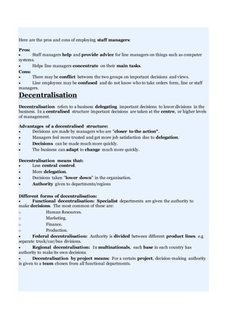 Here are the pros and cons of employing staff managers:
Pros:
 Staff managers help and provide advice for line managers on things such as computer
systems.
 Helps line managers concentrate on their main tasks.
Cons:
 There may be conflict between the two groups on important decisions and views.
 Line employees may be confused and do not know who to take orders form, line or staff
managers.
Decentralisation
Decentralisation refers to a business delegating important decisions to lower divisions in the
business. In a centralised structure important decisions are taken at the centre, or higher levels
of management.
Advantages of a decentralised structure:
 Decisions are made by managers who are "closer to the action".
 Managers feel more trusted and get more job satisfaction due to delegation.
 Decisions can be made much more quickly.
 The business can adapt to change much more quickly.
Decentralisation means that:
 Less central control.
 More delegation.
 Decisions taken "lower down" in the organisation.
 Authority given to departments/regions
Different forms of decentralisation:
 Functional decentralisation: Specialist departments are given the authority to
make decisions. The most common of these are:
o Human Resources.
o Marketing.
o Finance.
o Production.
 Federal decentralisation: Authority is divided between different product lines. e.g
separate truck/car/bus divisions.
 Regional decentralisation: In multinationals, each base in each country has
authority to make its own decisions.
 Decentralisation by project means: For a certain project, decision-making authority
is given to a team chosen from all functional departments.
 