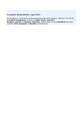 Is complete decentralisation a good idea?
It is dangerous to let the lower-level management make all the decisions. Therefore, it is wise for
the central management to decide on major issues, long-term
decisions, growth and business objectives. If these issues are not centralised then there
would be a lack of purpose or direction in the business.
 