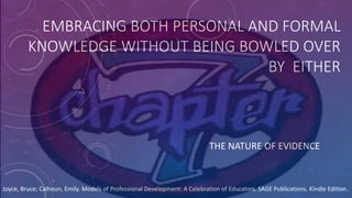 EMBRACING BOTH PERSONAL AND FORMAL
KNOWLEDGE WITHOUT BEING BOWLED OVER
BY EITHER
THE NATURE OF EVIDENCE
Joyce, Bruce; Calhoun, Emily. Models of Professional Development: A Celebration of Educators. SAGE Publications. Kindle Edition.
 