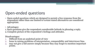 Open-ended questions
• Open-ended questions which are designed to permit a free response from the
respondent rather than one limited to certain stated alternatives are considered
appropriate.
• Advantages:
1. Such questions give the respondent considerable latitude in phrasing a reply.
2. Complete picture of the respondent’s feelings and attitudes.
Disadvantages:
1. Difficult from an analytical point of view
2. Issue in raising problems of interpretation, comparability and interviewer bias.
3. may not give a full answer simply because they may forget to mention important
points.
 
