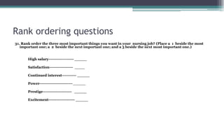 Rank ordering questions
31. Rank order the three most important things you want in your nursing job? (Place a 1 beside the most
important one; a 2 beside the next important one; and a 3 beside the next most important one.)
High salary------------------- _____
Satisfaction------------------ ____
Continued interest----------- _____
Power------------------------- _____
Prestige---------------------- _____
Excitement-------------------- _____
 