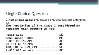Single Choice Question
Single choice questions provide only one possible entry type
E.g.
The population of the place I considered my
hometown when growing up was:
Rural area --------------------1
town under 5,000 --------------2
5,000 to 19,999 ---------------3
20,000 to 99,999 --------------4
100,000 to 999,999 ------------5
1,000,000 or over -------------6
 