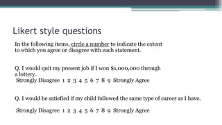 Likert style questions
In the following items, circle a number to indicate the extent
to which you agree or disagree with each statement.
Q. I would quit my present job if I won $1,000,000 through
a lottery.
Strongly Disagree 1 2 3 4 5 6 7 8 9 Strongly Agree
Q. I would be satisfied if my child followed the same type of career as I have.
Strongly Disagree 1 2 3 4 5 6 7 8 9 Strongly Agree
 