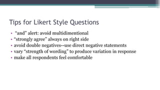 Tips for Likert Style Questions
• “and” alert: avoid multidimentional
• “strongly agree” always on right side
• avoid double negatives--use direct negative statements
• vary “strength of wording” to produce variation in response
• make all respondents feel comfortable
 