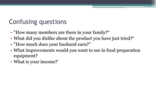 Confusing questions
• "How many members are there in your family?“
• What did you dislike about the product you have just tried?“
• "How much does your husband earn?”
• What improvements would you want to see in food preparation
equipment?
• What is your income?'
 