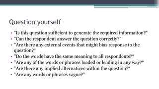 Question yourself
• "Is this question sufficient to generate the required information?“
• "Can the respondent answer the question correctly?“
• "Are there any external events that might bias response to the
question?“
• "Do the words have the same meaning to all respondents?“
• "Are any of the words or phrases loaded or leading in any way?“
• "Are there any implied alternatives within the question?“
• "Are any words or phrases vague?"
 