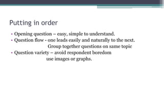 Putting in order
• Opening question – easy, simple to understand.
• Question flow - one leads easily and naturally to the next.
Group together questions on same topic
• Question variety – avoid respondent boredom
use images or graphs.
 