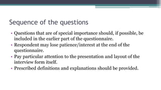 Sequence of the questions
• Questions that are of special importance should, if possible, be
included in the earlier part of the questionnaire.
• Respondent may lose patience/interest at the end of the
questionnaire.
• Pay particular attention to the presentation and layout of the
interview form itself.
• Prescribed definitions and explanations should be provided.
 