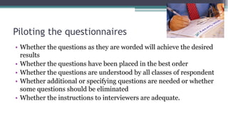 Piloting the questionnaires
• Whether the questions as they are worded will achieve the desired
results
• Whether the questions have been placed in the best order
• Whether the questions are understood by all classes of respondent
• Whether additional or specifying questions are needed or whether
some questions should be eliminated
• Whether the instructions to interviewers are adequate.
 