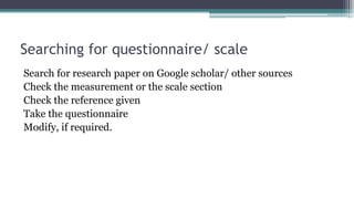 Searching for questionnaire/ scale
Search for research paper on Google scholar/ other sources
Check the measurement or the scale section
Check the reference given
Take the questionnaire
Modify, if required.
 