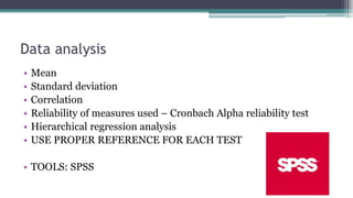 Data analysis
• Mean
• Standard deviation
• Correlation
• Reliability of measures used – Cronbach Alpha reliability test
• Hierarchical regression analysis
• USE PROPER REFERENCE FOR EACH TEST
• TOOLS: SPSS
 