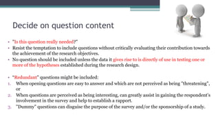 Decide on question content
• "Is this question really needed?"
• Resist the temptation to include questions without critically evaluating their contribution towards
the achievement of the research objectives.
• No question should be included unless the data it gives rise to is directly of use in testing one or
more of the hypotheses established during the research design.
• “Redundant" questions might be included:
1. When opening questions are easy to answer and which are not perceived as being "threatening",
or
2. When questions are perceived as being interesting, can greatly assist in gaining the respondent's
involvement in the survey and help to establish a rapport.
3. "Dummy" questions can disguise the purpose of the survey and/or the sponsorship of a study.
 