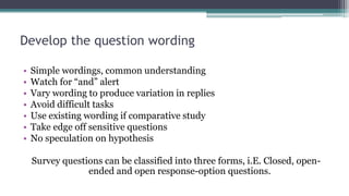 Develop the question wording
• Simple wordings, common understanding
• Watch for “and” alert
• Vary wording to produce variation in replies
• Avoid difficult tasks
• Use existing wording if comparative study
• Take edge off sensitive questions
• No speculation on hypothesis
Survey questions can be classified into three forms, i.E. Closed, open-
ended and open response-option questions.
 